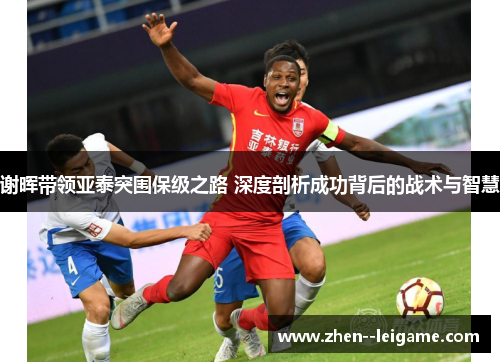谢晖带领亚泰突围保级之路 深度剖析成功背后的战术与智慧