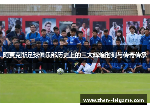 阿贾克斯足球俱乐部历史上的三大辉煌时刻与传奇传承 阿贾克斯足球俱乐部历史上的三大辉煌时刻与传奇传承