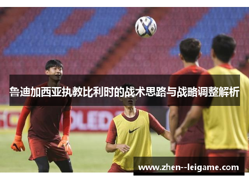 鲁迪加西亚执教比利时的战术思路与战略调整解析 鲁迪加西亚执教比利时的战术思路与战略调整解析