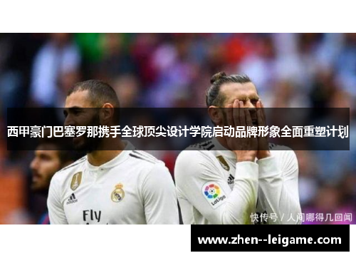 西甲豪门巴塞罗那携手全球顶尖设计学院启动品牌形象全面重塑计划 西甲豪门巴塞罗那携手全球顶尖设计学院启动品牌形象全面重塑计划